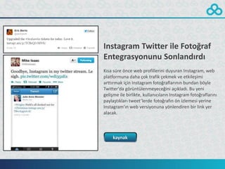 Instagram Twitter ile Fotoğraf
Entegrasyonunu Sonlandırdı
Kısa süre önce web profillerini duyuran Instagram, web
platformuna daha çok trafik çekmek ve etkileşimi
arttırmak için Instagram fotoğraflarının bundan böyle
Twitter’da görüntülenmeyeceğini açıkladı. Bu yeni
gelişme ile birlikte, kullanıcıların Instagram fotoğraflarını
paylaştıkları tweet’lerde fotoğrafın ön izlemesi yerine
Instagram’ın web versiyonuna yönlendiren bir link yer
alacak.



     kaynak
 