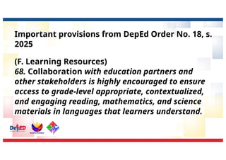 Important provisions from DepEd Order No. 18, s.
2025
(F. Learning Resources)
68. Collaboration with education partners and
other stakeholders is highly encouraged to ensure
access to grade-level appropriate, contextualized,
and engaging reading, mathematics, and science
materials in languages that learners understand.
 