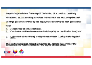 Important provisions from DepEd Order No. 18, s. 2025 (F. Learning
Resources) 69. All learning resources to be used in the ARAL Program shall
undergo quality assurance by the appropriate authority at each governance
level:
a.
b.
c.
School head at the school level,
Curriculum and Implementation Division (CID) at the division level, and
Curriculum and Learning Management Division (CLMD) at the regional
level.
These offices may also consult the Bureau of Learning Resources or the
Curriculum and Teaching Strand at the DepEd Central Office.
 