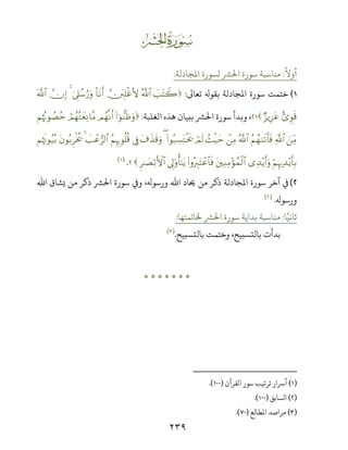 ٢٣٩
ż
ً
‫أوﻻ‬:‫اﻤﻟﺠﺎدﻟﺔ‬ ‫ﻟﺴﻮرة‬ ‫اﺤﻟﺮﺸ‬ ‫ﺳﻮرة‬ ‫ﻣﻨﺎﺳﺒﺔ‬:
(‫ﺧﺘﻤ‬‫ﺖ‬‫ﺗﻌﺎﻰﻟ‬ ‫ﺑﻘﻮ‬ ‫اﻤﻟﺠﺎدﻟﺔ‬ ‫ﺳﻮرة‬:|=tFŸ2ª!$#ātÎ=øîV{O$tΡr&þ’Í?ß™â‘uρ4āχÎ)©!$#
;“Èθs%Ö“ƒÍ•tã،‫اﻟﻐﻠﺒﺔ‬ ‫ﻫﺬه‬ ‫ﺑﺒﻴﺎن‬ ‫اﺤﻟﺮﺸ‬ ‫ﺳﻮرة‬ ‫وﺑﺪأ‬:(#þθ‘ΖsßuρΟßγ‾Ρr&óΟßγçGyèÏΡ$¨ΒΝåκçΞθÝÁãm
zÏiΒ«!$#ãΝßγ9s?r'sùª!$#ôÏΒß]ø‹ymóΟs9(#θç7Å¡tGøts†(t∃x‹s%uρ’ÎûãΝÍκÍ5θè=è%|=ôã”9$#4tβθç/Ìøƒä†ΝåκsEθã‹ç/
öΝÍκ‰Ï‰÷ƒr'Î/“Ï‰÷ƒr&uρtÏΖÏΒ÷σßϑø9$#(#ρçŽÉ9tFôã$$sù’Í<'ρé'‾≈tƒÌ≈|Áö/F{$#.)(
(‫ذﻛﺮ‬ ‫اﻤﻟﺠﺎدﻟﺔ‬ ‫ﺳﻮرة‬ ‫آﺧﺮ‬ ‫ﻲﻓ‬‫اﷲ‬ ‫ﻳﺸﺎق‬ ‫ﻣﻦ‬ ‫ذﻛﺮ‬ ‫اﺤﻟﺮﺸ‬ ‫ﺳﻮرة‬ ș‫و‬ ، ‫ورﺳﻮ‬ ‫اﷲ‬ ‫ﺤﻳﺎد‬ ‫ﻣﻦ‬
‫ورﺳﻮ‬.)(
‫ﺎ‬ً‫ﺛﺎﻧﻴ‬:‫ﺨﻟﺎﺗﻤﺘﻬﺎ‬ ‫اﺤﻟﺮﺸ‬ ‫ﺳﻮرة‬ ‫ﺑﺪاﻳﺔ‬ ‫ﻣﻨﺎﺳﺒﺔ‬:
‫ﺑﺎﻟﺘﺴﺒﻴﺢ‬ ‫وﺧﺘﻤﺖ‬ ،‫ﺑﺎﻟﺘﺴﺒﻴﺢ‬ ‫ﺑﺪأت‬.)(
*******
)(‫اﻟﻘﺮآن‬ ‫ﺳﻮر‬ ‫ﺗﺮﺗﻴﺐ‬ ‫أﺮﺳار‬).(
)(‫اﻟﺴﺎﺑﻖ‬).(
)(‫اﻤﻟﻄﺎﻟﻊ‬ ‫ﻣﺮاﺻﺪ‬).(
 