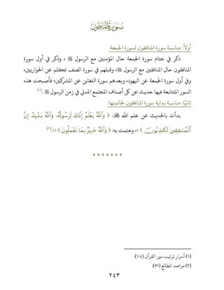 ٢٤٣
ƀ
ً
‫أوﻻ‬:‫اﺠﻟﻤﻌﺔ‬ ‫ﻟﺴﻮرة‬ ‫اﻤﻟﻨﺎﻓﻘﻮن‬ ‫ﺳﻮرة‬ ‫ﻣﻨﺎﺳﺒﺔ‬:
‫اﻟﺮﺳﻮل‬ ‫ﻣﻊ‬ ‫اﻤﻟﺆﻣﻨﻦﻴ‬ ‫ﺣﺎل‬ ‫اﺠﻟﻤﻌﺔ‬ ‫ﺳﻮرة‬ ‫ﺧﺘﺎم‬ ‫ﻲﻓ‬ ‫ذﻛﺮ‬‫ﺳﻮرة‬ ‫أول‬ ‫ﻲﻓ‬ ‫وذﻛﺮ‬ ،
‫اﻟﺮﺳﻮل‬ ‫ﻣﻊ‬ ‫اﻤﻟﻨﺎﻓﻘﻦﻴ‬ ‫ﺣﺎل‬ ‫اﻤﻟﻨﺎﻓﻘﻮن‬،‫اﺤﻟﻮارﻳﻦﻴ‬ ‫ﻋﻦ‬ ‫ﺗﻜﻠﻢ‬ ‫اﻟﺼﻒ‬ ‫ﺳﻮرة‬ ‫ﻲﻓ‬ ‫وﻗﺒﻠﻬﻢ‬ ،
،‫ﻬﻮد‬ ‫ا‬ ‫ﻋﻦ‬ ‫اﺠﻟﻤﻌﺔ‬ ‫ﺳﻮرة‬ ‫أول‬ ș‫و‬‫ﻦﻴ‬ ‫اﻤﻟﺮﺸ‬ ‫ﻋﻦ‬ ‫اﺤﻛﻐﺎﺑﻦ‬ ‫ﺳﻮرة‬ ‫وﺑﻌﺪﻫﻢ‬‫؛‬‫ﻫﺬه‬ ‫ﻓﺄﺻﺒﺤﺖ‬
‫اﻟﺮﺳﻮل‬ ‫زﻣﻦ‬ ‫ﻲﻓ‬ k‫اﻤﻟﺪ‬ ‫اﻤﻟﺠﺘﻤﻊ‬ ‫أﺻﻨﺎف‬ ‫ﻞﻛ‬ ‫ﻋﻦ‬ ‫ﺣﺪﻳﺚ‬ ‫ﻓﻴﻬﺎ‬ ‫اﻤﻟﺘﺘﺎﺑﻌﺔ‬ ‫اﻟﺴﻮر‬.)(
‫ﺎ‬ً‫ﺛﺎﻧﻴ‬:‫ﺨﻟﺎﺗﻤﺘﻬﺎ‬ ‫اﻤﻟﻨﺎﻓﻘﻮن‬ ‫ﺳﻮرة‬ ‫ﺑﺪاﻳﺔ‬ ‫ﻣﻨﺎﺳﺒﺔ‬:
‫اﷲ‬ ‫ﻋﻠﻢ‬ ‫ﻋﻦ‬ ‫ﺑﺎﺤﻟﺪﻳﺚ‬ ‫ﺑﺪأت‬:ª!$#uρãΝn=÷ètƒy7¨ΡÎ)…ã&è!θß™ts9ª!$#uρß‰pκô¶tƒ¨βÎ)
tÉ)Ï ≈uΖßϑø9$#šχθç/É‹≈s3s9،‫ﺑﻪ‬ ‫وﺧﺘﻤﺖ‬:ª!$#uρ7ŽÎ7yz$yϑÎ/tβθè=yϑ÷ès?.)(
*******
)(‫اﻟﻘﺮآن‬ ‫ﺳﻮر‬ ‫ﺗﺮﺗﻴﺐ‬ ‫أﺮﺳار‬).(
)(‫اﻤﻟﻄﺎﻟﻊ‬ ‫ﻣﺮاﺻﺪ‬).(
 