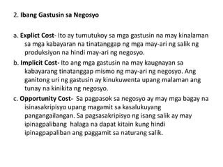 2. Ibang Gastusin sa Negosyo

a. Explict Cost- Ito ay tumutukoy sa mga gastusin na may kinalaman
    sa mga kabayaran na tinatanggap ng mga may-ari ng salik ng
    produksiyon na hindi may-ari ng negosyo.
b. Implicit Cost- Ito ang mga gastusin na may kaugnayan sa
    kabayarang tinatanggap mismo ng may-ari ng negosyo. Ang
    ganitong uri ng gastusin ay kinukuwenta upang malaman ang
    tunay na kinikita ng negosyo.
c. Opportunity Cost- Sa pagpasok sa negosyo ay may mga bagay na
    isinasakripisyo upang magamit sa kasalukuyang
    pangangailangan. Sa pagsasakripisyo ng isang salik ay may
    ipinagpalibang halaga na dapat kitain kung hindi
    ipinagpapaliban ang paggamit sa naturang salik.
 
