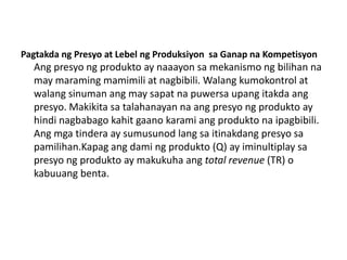 Pagtakda ng Presyo at Lebel ng Produksiyon sa Ganap na Kompetisyon
  Ang presyo ng produkto ay naaayon sa mekanismo ng bilihan na
  may maraming mamimili at nagbibili. Walang kumokontrol at
  walang sinuman ang may sapat na puwersa upang itakda ang
  presyo. Makikita sa talahanayan na ang presyo ng produkto ay
  hindi nagbabago kahit gaano karami ang produkto na ipagbibili.
  Ang mga tindera ay sumusunod lang sa itinakdang presyo sa
  pamilihan.Kapag ang dami ng produkto (Q) ay iminultiplay sa
  presyo ng produkto ay makukuha ang total revenue (TR) o
  kabuuang benta.
 