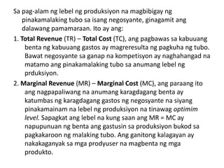 Sa pag-alam ng lebel ng produksiyon na magbibigay ng
   pinakamalaking tubo sa isang negosyante, ginagamit ang
   dalawang pamamaraan. Ito ay ang:
1. Total Revenue (TR) – Total Cost (TC), ang pagbawas sa kabuuang
    benta ng kabuuang gastos ay magreresulta ng pagkuha ng tubo.
    Bawat negosyante sa ganap na kompetisyon ay naghahangad na
    matamo ang pinakamalaking tubo sa anumang lebel ng
    prduksiyon.
2. Marginal Revenue (MR) – Marginal Cost (MC), ang paraang ito
    ang nagpapaliwang na anumang karagdagang benta ay
    katumbas ng karagdagang gastos ng negosyante na siyang
    pinakamainam na lebel ng produksiyon na tinawag optimim
    level. Sapagkat ang lebel na kung saan ang MR = MC ay
    napupunuan ng benta ang gastusin sa produksiyon bukod sa
    pagkakaroon ng malaking tubo. Ang ganitong kalagayan ay
    nakakaganyak sa mga prodyuser na magbenta ng mga
    produkto.
 
