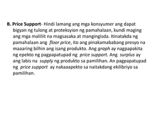 B. Price Support- Hindi lamang ang mga konsyumer ang dapat
   bigyan ng tulong at proteksyion ng pamahalaan, kundi maging
   ang mga maliliit na magsasaka at mangingisda. Itinatakda ng
   pamahalaan ang floor price, ito ang pinakamababang presyo na
   maaaring bilhin ang isang produkto. Ang graph ay nagpapakita
   ng epekto ng pagpapatupad ng price support. Ang surplus ay
   ang labis na supply ng produkto sa pamilihan. An pagpapatupad
   ng price support ay nakaaapekto sa naitakdang ekilibriyo sa
   pamilihan.
 