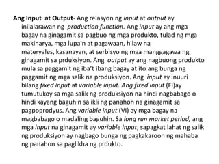 Ang Input at Output- Ang relasyon ng input at output ay
  inilalarawan ng production function. Ang input ay ang mga
  bagay na ginagamit sa pagbuo ng mga produkto, tulad ng mga
  makinarya, mga lupain at pagawaan, hilaw na
  materyales, kasanayan, at serbisyo ng mga manggagawa ng
  ginagamit sa prduksiyon. Ang output ay ang nagbuong produkto
  mula sa paggamit ng iba’t ibang bagay at ito ang bunga ng
  paggamit ng mga salik na produksiyon. Ang input ay inuuri
  bilang fixed input at variable input. Ang fixed input (FI)ay
  tumutukoy sa mga salik ng produksiyon na hindi nagbabago o
  hindi kayang baguhin sa ikli ng panahon na ginagamit sa
  pagpoprodyus. Ang variable input (VI) ay mga bagay na
  magbabago o madaling baguhin. Sa long run market period, ang
  mga input na ginagamit ay variable input, sapagkat lahat ng salik
  ng produksiyon ay nagbago bunga ng pagkakaroon ng mahaba
  ng panahon sa paglikha ng prdukto.
 