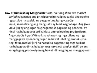 Law of Diminishing Marginal Returns- Sa isang short run market
  period nagaganap ang prinsipyong ito na ipinapakita ang epekto
  ng patuloy na paglaki ng paggamit ng isang variable
  input, samantalang ang ibang salik ay hindi nagbabago. Ang fixed
  input (FI) ay ang lugar na ginagamit sa paglikha ng pandesal ay
  hindi nagbabago ang laki kahit sa anong lebel ng produksiyon.
  Ang variable input (VI) na kinakatawan ng mga bilang ng mga
  manggagawa ay nadaragdagan sa bawat lebel ng produksiyon.
  Ang total product (TP) na nabuo sa paggamit ng mga salik na
  nagbabago at di-nagbabago. Ang marginal product (MP) ay ang
  karagdagang produksiyon ng bawat idinaragdag na manggagawa.
 