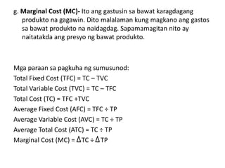 g. Marginal Cost (MC)- Ito ang gastusin sa bawat karagdagang
   produkto na gagawin. Dito malalaman kung magkano ang gastos
   sa bawat produkto na naidagdag. Sapamamagitan nito ay
   naitatakda ang presyo ng bawat produkto.



Mga paraan sa pagkuha ng sumusunod:
Total Fixed Cost (TFC) = TC – TVC
Total Variable Cost (TVC) = TC – TFC
Total Cost (TC) = TFC +TVC
Average Fixed Cost (AFC) = TFC ÷ TP
Average Variable Cost (AVC) = TC ÷ TP
Average Total Cost (ATC) = TC ÷ TP
Marginal Cost (MC) = TC ÷ TP
 
