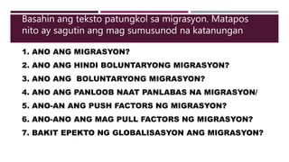 1. ANO ANG MIGRASYON?
2. ANO ANG HINDI BOLUNTARYONG MIGRASYON?
3. ANO ANG BOLUNTARYONG MIGRASYON?
4. ANO ANG PANLOOB NAAT PANLABAS NA MIGRASYON/
5. ANO-AN ANG PUSH FACTORS NG MIGRASYON?
6. ANO-ANO ANG MAG PULL FACTORS NG MIGRASYON?
7. BAKIT EPEKTO NG GLOBALISASYON ANG MIGRASYON?
Basahin ang teksto patungkol sa migrasyon. Matapos
nito ay sagutin ang mag sumusunod na katanungan
 