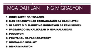 1. HINDI SAPAT NA TRABAHO
2. MAS KAKAUNTI NAG PAGKAKATAON SA KABUHAYAN
3. DI SAPAT O DI MABUTING KONDISYON SA PAMUMUHAY
4. PAGBABAGO SA KALIKASAN O MGA KALAMIDAD
5. POLUSYON
6. POLITAKAL NA PAGKAKATAKOT
7. DIGMAAN O SIGALOT
8. DISKRIMINASYON
MGA DAHILAN NG MIGRASYON
 