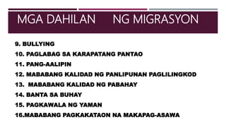9. BULLYING
10. PAGLABAG SA KARAPATANG PANTAO
11. PANG-AALIPIN
12. MABABANG KALIDAD NG PANLIPUNAN PAGLILINGKOD
13. MABABANG KALIDAD NG PABAHAY
14. BANTA SA BUHAY
15. PAGKAWALA NG YAMAN
16.MABABANG PAGKAKATAON NA MAKAPAG-ASAWA
MGA DAHILAN NG MIGRASYON
 