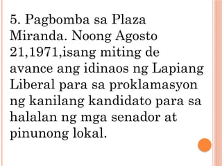 5. Pagbomba sa Plaza
Miranda. Noong Agosto
21,1971,isang miting de
avance ang idinaos ng Lapiang
Liberal para sa proklamasyon
ng kanilang kandidato para sa
halalan ng mga senador at
pinunong lokal.
 