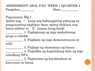 ASSESSMENT ARAL PAN WEEK 1 QUARTER 4
Pangalan_________ Date:___________
Pagsasanay Blg.1
Iguhit ang / kung ang babanggiting pahayag ay
pangyayaring nagbigay daan upang ideklara ang
batas militar at X naman kung hindi.
___________ 1. Paglaganap ng mga makaliwang
grupo o rebelde
___________ 2. Pagdami ng mga demonstrasyon at
rally
___________ 3. Paglago ng ekonomiya ng bansa
___________ 4. Paglubha ng kaguluhang dala ng mga
rebeldeng NPA
___________ 5. Pagkaroon ng katahimikan at
kaayusan sa bansa
 