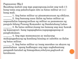 Pagsasanay Blg.2
Basahing mabuti ang mga pagungusap,isulat ang tsek ( /)
kung tama ang pakahulugan nito sa batas militar at ( x )
kung mali.
_______ 1. Ang batas militar ay pinamumunuan ng sibilyan.
_______ 2. Ang bansang nasa ilalim ng batas militar ay
napasailalim kapangyarihan ng militar sa pamumuno ng
pangulo bilang Punong Komander ng Sandatahang Lakas
_______ 3. Sa batas militar,iisang tao lamang ang may hawak
ng kapangyari- hang tagapagbatas,tagapagpaganap at
panghukuman.
_______ 4. Ang mga mamamayan ay malayang
makapagpahayag ng kanilang hinaing at saloobin sa ilalim
ng batas militar.
_______ 5. Ang batas militar ay isang marahas na aksyon ng
pamahalaan upang hadlangan ang mga nagbabantang
panganib katulad ng himagsikan,rebelyon,paglusob at
karahasan.
 