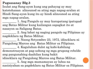 Pagsasanay Blg.3
Isulat ang Sang-ayon kung ang pahayag ay may
katotohanan alinsunod sa ating mga napag-aralan at
Hindi Sang-ayon kung ito ay hindi alinsunod sa ating
mga napag-aralan.
_________ 1. Ang Pangulo ay may karapatang ipatupad
ang Batas Militar kung kailangan sapagkat ito at
naaayon sa Saligang Batas.
_________ 2. Ang lahat ng naging pangulo ng Pilipinas ay
nagdeklara ng Batas Militar.
_________ 3. Noong Setyembre 23, 1972, idineklara ni
Pangulong Marcos ang Batas Militar sa Pilipinas.
_________ 4. Kaguluhan dulot ng kabi-kabilang
demonstrasyon at pag-usbong ng mga grupong rebelde
ang pangunahing daahilan kung bakit
idineklara ng Pangulong Marcos ang Batas Militar.
_________ 5. Ang mga mamamayan ay lubos na
nasisiyahan sa pagdeklara ng Batas Militar sa Pilipinas.
 