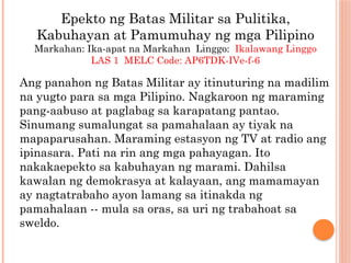 Epekto ng Batas Militar sa Pulitika,
Kabuhayan at Pamumuhay ng mga Pilipino
Markahan: Ika-apat na Markahan Linggo: Ikalawang Linggo
LAS 1 MELC Code: AP6TDK-IVe-f-6
Ang panahon ng Batas Militar ay itinuturing na madilim
na yugto para sa mga Pilipino. Nagkaroon ng maraming
pang-aabuso at paglabag sa karapatang pantao.
Sinumang sumalungat sa pamahalaan ay tiyak na
mapaparusahan. Maraming estasyon ng TV at radio ang
ipinasara. Pati na rin ang mga pahayagan. Ito
nakakaepekto sa kabuhayan ng marami. Dahilsa
kawalan ng demokrasya at kalayaan, ang mamamayan
ay nagtatrabaho ayon lamang sa itinakda ng
pamahalaan -- mula sa oras, sa uri ng trabahoat sa
sweldo.
 