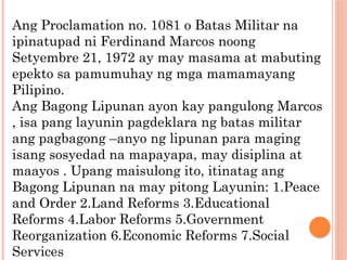 Ang Proclamation no. 1081 o Batas Militar na
ipinatupad ni Ferdinand Marcos noong
Setyembre 21, 1972 ay may masama at mabuting
epekto sa pamumuhay ng mga mamamayang
Pilipino.
Ang Bagong Lipunan ayon kay pangulong Marcos
, isa pang layunin pagdeklara ng batas militar
ang pagbagong –anyo ng lipunan para maging
isang sosyedad na mapayapa, may disiplina at
maayos . Upang maisulong ito, itinatag ang
Bagong Lipunan na may pitong Layunin: 1.Peace
and Order 2.Land Reforms 3.Educational
Reforms 4.Labor Reforms 5.Government
Reorganization 6.Economic Reforms 7.Social
Services
 
