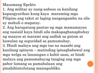 Masamang Epekto
1. Ang militar ay nang-aabuso sa kanilang
kapangyarihan kung kaya maraming mga
Pilipino ang takot at laging nangangamba na sila
ay mahuli o mapatay.
2. Ang karapatang pantao ng mga mamamayan
ang nasisiil kaya hindi sila makapaghanapbuhay
ng maayos at marami ang sadlak sa gutom at
kawalan ng seguridad sa pamumuhay.
3. Hindi malaya ang mga tao na masabi ang
kanilang opinyon – matinding ipinagbabawal ang
mga welga sa lansangan o kahit saan, at hindi
malaya ang pamamahayag tanging ang mga
pabor lamang sa pamahalaan ang
pinahihintulutang maisapubliko.
 