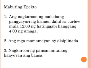 Mabuting Epekto
1. Ang nagkaroon ng mababang
pangyayari ng krimen dahil sa curfew
mula 12:00 ng hatinggabi hanggang
4:00 ng umaga,
2. Ang mga mamamayan ay disiplinado
3. Nagkaroon ng pansamantalang
kaayusan ang bansa.
 