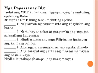 Mga Pagsasanay Blg.1
Isulat ang MEP kung ito ay nagpapahayag ng mabuting
epekto ng Batas
Militar at DME kung hindi mabuting epekto.
_______ 1. Nagkaroon ng pansamantalang kaayusan ang
bansa
_______ 2. Namuhay sa takot at pangamba ang mga tao
sa kanilang kaligtasan
_______ 3. Hindi malaya ang mga Pilipino na ipahayag
ang kanilang opinion
_______ 4. Ang mga mamamayan ay naging disiplinado
_______ 5. Ang karapatang pantao ng mga mamamayan
ang nasisiil kaya
hindi sila makapaghanapbuhay nang maayos
 