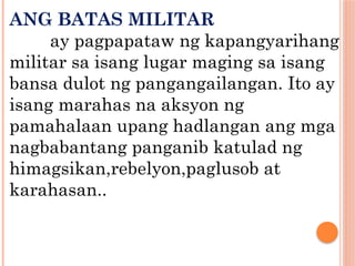 ANG BATAS MILITAR
ay pagpapataw ng kapangyarihang
militar sa isang lugar maging sa isang
bansa dulot ng pangangailangan. Ito ay
isang marahas na aksyon ng
pamahalaan upang hadlangan ang mga
nagbabantang panganib katulad ng
himagsikan,rebelyon,paglusob at
karahasan..
 