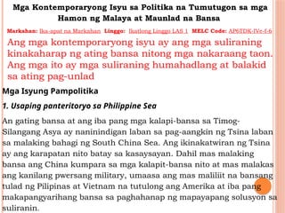 Mga Kontemporaryong Isyu sa Politika na Tumutugon sa mga
Hamon ng Malaya at Maunlad na Bansa
Markahan: Ika-apat na Markahan Linggo: Ikatlong Linggo LAS 1 MELC Code: AP6TDK-IVe-f-6
Ang mga kontemporaryong isyu ay ang mga suliraning
kinakaharap ng ating bansa nitong mga nakaraang taon.
Ang mga ito ay mga suliraning humahadlang at balakid
sa ating pag-unlad
Mga Isyung Pampolitika
1. Usaping panteritoryo sa Philippine Sea
An gating bansa at ang iba pang mga kalapi-bansa sa Timog-
Silangang Asya ay naninindigan laban sa pag-aangkin ng Tsina laban
sa malaking bahagi ng South China Sea. Ang ikinakatwiran ng Tsina
ay ang karapatan nito batay sa kasaysayan. Dahil mas malaking
bansa ang China kumpara sa mga kalapit-bansa nito at mas malakas
ang kanilang pwersang military, umaasa ang mas maliliit na bansang
tulad ng Pilipinas at Vietnam na tutulong ang Amerika at iba pang
makapangyarihang bansa sa paghahanap ng mapayapang solusyon sa
suliranin.
 
