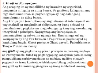 2. Graft at Korupsiyon
Ang usaping ito ay nakalilikha ng kawalan ng seguridad,
pangamba at ligalig sa ating bansa. Sa ganitong kalagayan ang
mga namumuhunan sa pagnenegosyo ay nag-aalangang
mamuhunan sa ating bansa.
Ang korupsiyon (corruption) ay ang tahasan at intensiyonal na
pagtatakwil sa tungkulin at obligasyon ng isang opisyal ng
pamahalaan o pagkilos na magbubunga ng kanyang kawalan ng
integridad o prinsipyo. Nagaganap ang korupsiyon sa
pamamagitan ng sabwatan ng mga tao. Ilan sa mga uri ng
korupsiyon ay ang Tax Evasion o Pag-iwas sa pagbabayad ng
kaukulang buwis, Ghost project o Ghost payroll, Paboritismo at
Tong o Protection money.
Ang graft ay ang pagkuha ng pera o posisyon sa paraang madaya
at kwestiyonable, tulad ng pagtanggap ng kabayaran para sa isang
pampublikong serbisyong dapat na naibigay ng libre o kaya’y
paggamit sa isang kontrata o lehislasyon bilang pagkakakitaan.
Ang graft ay karaniwang ginagawa ng isang indibidwal lamang.
 