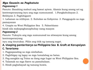 Mga Gawain sa Pagkatuto
Pagsasanay 1
Panuto: Basahing mabuti ang bawat aytem. Alamin kung anong uri ng
kontemporaryong isyu ang mga sumusunod. 1.Pangkabuhayan 2.
Relihiyon 3. Paghihiganti
1. Labanan sa relihiyon 2. Suholan sa Gobyerno 3. Panggugulo sa mga
pamayanan
4. Usapin sa West Philippine Sea 5. Paboritismo
hindi sila makapaghanapbuhay nang maayos
Pagsasanay 2
Panuto: Tukuyin ang mga sumusunod na sitwasyon kung anong
kontemporaryong
isyu ang tinutukoy. Piliin ang titik ng tamang sagot.
A. Usaping panteritoryo sa Philippine Sea B. Graft at Korupsiyon
C. Terorismo
1. Pagpapasabog sa mga simbahan.
2. Pagbibigay ng lagay sa mga lumalabag sa batas.
3. Pag-aangkin ng Tsina sa ilang mga lugar sa West Philippine Sea.
4. Talamak na mga fixers sa pamahalaan.
5. Hindi pagbabayad ng tamang buwis.
 