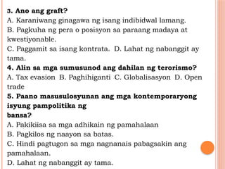 3. Ano ang graft?
A. Karaniwang ginagawa ng isang indibidwal lamang.
B. Pagkuha ng pera o posisyon sa paraang madaya at
kwestiyonable.
C. Paggamit sa isang kontrata. D. Lahat ng nabanggit ay
tama.
4. Alin sa mga sumusunod ang dahilan ng terorismo?
A. Tax evasion B. Paghihiganti C. Globalisasyon D. Open
trade
5. Paano masusulosyunan ang mga kontemporaryong
isyung pampolitika ng
bansa?
A. Pakikiisa sa mga adhikain ng pamahalaan
B. Pagkilos ng naayon sa batas.
C. Hindi pagtugon sa mga nagnanais pabagsakin ang
pamahalaan.
D. Lahat ng nabanggit ay tama.
 