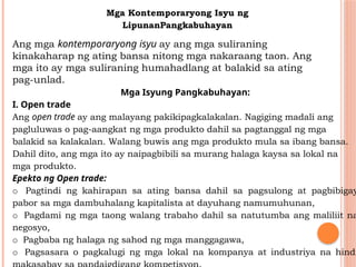 Mga Kontemporaryong Isyu ng
LipunanPangkabuhayan
Ang mga kontemporaryong isyu ay ang mga suliraning
kinakaharap ng ating bansa nitong mga nakaraang taon. Ang
mga ito ay mga suliraning humahadlang at balakid sa ating
pag-unlad.
Mga Isyung Pangkabuhayan:
I. Open trade
Ang open trade ay ang malayang pakikipagkalakalan. Nagiging madali ang
pagluluwas o pag-aangkat ng mga produkto dahil sa pagtanggal ng mga
balakid sa kalakalan. Walang buwis ang mga produkto mula sa ibang bansa.
Dahil dito, ang mga ito ay naipagbibili sa murang halaga kaysa sa lokal na
mga produkto.
Epekto ng Open trade:
o Pagtindi ng kahirapan sa ating bansa dahil sa pagsulong at pagbibigay
pabor sa mga dambuhalang kapitalista at dayuhang namumuhunan,
o Pagdami ng mga taong walang trabaho dahil sa natutumba ang maliliit na
negosyo,
o Pagbaba ng halaga ng sahod ng mga manggagawa,
o Pagsasara o pagkalugi ng mga lokal na kompanya at industriya na hindi
 
