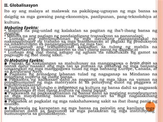 II. Globalisasyon
Ito ay ang malaya at malawak na pakikipag-ugnayan ng mga bansa sa
daigdig sa mga gawaing pang-ekonomiya, panlipunan, pang-teknolohiya at
kultura.
Mabuting Epekto:
• Mabilis na pag-unlad ng kalakalan sa pagitan ng iba’t-ibang bansa ng
daigdig;
• Mabilis na ang paglago ng pandaigdigang transakyon sa pananalapi;
• Lumaki ang pamumuhunan ng mga dayuhang mangangalakal na
nakapagbibigay ng trabaho sa mga mamamayan at paglaki ng produksyon
na makatutugon sa pangangailangan ng mga tao;
• Lumaganap ang teknolohiyaat kaalaman sa tulong ng mabilis na
transportasyon at komunikasyon sa iba’t-ibang panig ng daigdig;at
• Lumago ang ibat ibang sangay ng agham na nakatuklas ng gamot sa
pagsugpo ng ibat ibang sakit.
Di-Mabuting Epekto:
▪ Paglaki ng kakulangan sa mahuhusay na manggagawa o brain drain sa
bansa dahil naaakit ang mga tao sa mataas na pasahod ng mga bansang
umaangkat ng mga manggagawa tulad ng mga bansang Europe, Canada, at
sa Kanlurang Asya.
▪ Pagdami ng armadong labanan tulad ng nagaganap sa Mindanao na
binigyang suporta ng ibang bansa.
▪ Pagkasira ng kalikasan dahil sa paggamit ng mga likas na yaman na
pinagmumulan ng mga materyales at sa polusyong dulot ng paggawa at
industriyalisasyon.
▪ Pagkawala ng ktutubo o indigenous na kultura ng bansa dahil sa pagpasok
ng makabago at ibat ibang kultura ng ibang bansa.
▪ Pagkawala ng pagkakakilanlan ng bansa dahil sa pagiging sunodsunuran
sa mga mayayamang bansa na nagmamay-ari sa mga naglalakihang
kompanya.
▪ Pagpasok at pagkalat ng mga nakahahawang sakit sa ibat ibang panig ng
mundo.
▪ Pagkawala ng karapatan ng mga bansa na pairalin ang kanilang mga
patakaran dahil sa pagsunod sa mga patakaran ng mga institusyong
sumusuporta sa globalisasyon.
 