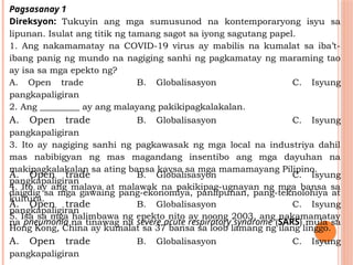 Pagsasanay 1
Direksyon: Tukuyin ang mga sumusunod na kontemporaryong isyu sa
lipunan. Isulat ang titik ng tamang sagot sa iyong sagutang papel.
1. Ang nakamamatay na COVID-19 virus ay mabilis na kumalat sa iba’t-
ibang panig ng mundo na nagiging sanhi ng pagkamatay ng maraming tao
ay isa sa mga epekto ng?
A. Open trade B. Globalisasyon C. Isyung
pangkapaligiran
2. Ang _________ ay ang malayang pakikipagkalakalan.
A. Open trade B. Globalisasyon C. Isyung
pangkapaligiran
3. Ito ay nagiging sanhi ng pagkawasak ng mga local na industriya dahil
mas nabibigyan ng mas magandang insentibo ang mga dayuhan na
makipagkalakalan sa ating bansa kaysa sa mga mamamayang Pilipino.
A. Open trade B. Globalisasyon C. Isyung
pangkapaligiran
4. Ito ay ang malaya at malawak na pakikipag-ugnayan ng mga bansa sa
daigdig sa mga gawaing pang-ekonomiya, panlipunan, pang-teknolohiya at
kultura.
A. Open trade B. Globalisasyon C. Isyung
pangkapaligiran
5. Isa sa mga halimbawa ng epekto nito ay noong 2003, ang nakamamatay
na pneumonia na tinawag na severe acute respiratory syndrome (SARS) mula sa
Hong Kong, China ay kumalat sa 37 bansa sa loob lamang ng ilang linggo.
A. Open trade B. Globalisasyon C. Isyung
pangkapaligiran
 