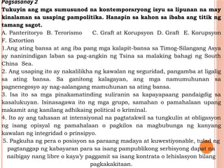 Pagsasanay 2
Tukuyin ang mga sumusunod na kontemporaryong isyu sa lipunan na may
kinalaman sa usaping pampolitika. Hanapin sa kahon sa ibaba ang titik ng
tamang sagot.
A. Panteritoryo B. Terorismo C. Graft at Korupsyon D. Graft E. Korupsyon
F. Extortion
1.Ang ating bansa at ang iba pang mga kalapit-bansa sa Timog-Silangang Asya
ay naninindigan laban sa pag-angkin ng Tsina sa malaking bahagi ng South
China Sea.
2. Ang usaping ito ay nakalilikha ng kawalan ng seguridad, pangamba at ligalig
sa ating bansa. Sa ganitong kalagayan, ang mga namumuhunan sa
pagnenegosyo ay nag-aalangang mamuhunan sa ating bansa.
3. Isa ito sa mga pinakamatinding suliranin sa kapayapaang pandaigdig sa
kasalukuyan. Isinasagawa ito ng mga grupo, samahan o pamahalaan upang
makamit ang kanilang adhikaing political o kriminal.
4. Ito ay ang tahasan at intensiyonal na pagtatakwil sa tungkulin at obligasyon
ng isang opisyal ng pamahalaan o pagkilos na magbubunga ng kanyang
kawalan ng integridad o prinsipyo.
5. Pagkuha ng pera o posisyon sa paraang madaya at kuwestiyonable, tulad ng
pagtanggap ng kabayaran para sa isang pampublikong serbisyong dapat na
naibigay nang libre o kaya’y paggamit sa isang kontrata o lehislasyon bilang
pagkakakitaan.
 