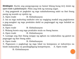 Direksyon: Suriin ang pangungusap sa bawat bilang kung ito’y dulot ng
open trade o globalisasyon. Piliin ang titik ng tamang sagot.
1. Ang pagpasok at pagkalat ng mga nakahahawang sakit sa ibat ibang
panig ng mundo ay epekto ng
A. Open trade B. Globalisasyon
2. Isa sa mga mabuting naidulot nito ay nagiging madali ang pagluluwas
o pag-aangkat ng mga produkto dahil sa pagtanggal ng mga balakid sa
kalakalan.
A. Open trade B. Globalisasyon
3. Walang buwis ang mga produkto mula sa ibang bansa.
A. Open trade B. Globalisasyon
4. Lumago ang ibat ibang sangay ng agham na nakatuklas ng gamot sa
pagsugpo ng ibat ibang sakit.
A. Open trade B. Globalisasyon
5. Pagsasara o pagkalugi ng mga lokal na kompanya at industriya na
hindi makasabay sa pandaigdigang kompetisyon. A. Open trade
B. Globalisasyon
 