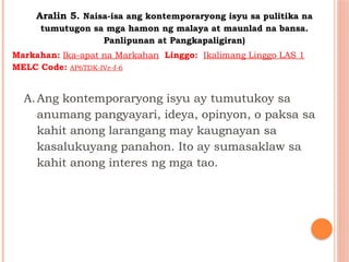 Aralin 5. Naisa-isa ang kontemporaryong isyu sa pulitika na
tumutugon sa mga hamon ng malaya at maunlad na bansa.
Panlipunan at Pangkapaligiran)
A.Ang kontemporaryong isyu ay tumutukoy sa
anumang pangyayari, ideya, opinyon, o paksa sa
kahit anong larangang may kaugnayan sa
kasalukuyang panahon. Ito ay sumasaklaw sa
kahit anong interes ng mga tao.
Markahan: Ika-apat na Markahan Linggo: Ikalimang Linggo LAS 1
MELC Code: AP6TDK-IVe-f-6
 