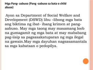 Mga Pang- aabuso (Pang -aabuso sa bata o child
abuse)
Ayon sa Department of Social Welfare and
Development (DSWD) libu –libong mga bata
ang biktima ng ibat- ibang krimen at pang-
aabuso. May mga taong may masamang loob
na gumagamit ng mga bata at may mababang
pag-iisip sa pagsasakatuparan ng mga ilegal
na gawain.May mga dayuhan nagsasamantala
sa mga kabataan o pedopilya.
 