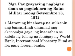 Mga Pangyayaring nagbigay
daan sa pagdeklara ng Batas
Militar noong Setyembre 23,
1972.
1. Maraming kinaharap na suliranin
ang bansa.Hindi umunlad ang
ekonomiya gaya ng inaasahan sa
kabila ng tulong na ibinigay ng World
Bank, International Monetary Fund at
iba pang foreign banks.
 