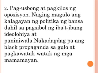2. Pag-usbong at pagkilos ng
oposisyon. Naging magulo ang
kalagayan ng politika ng bansa
dahil sa pagsibol ng iba’t-ibang
ideolohiya at
paniniwala.Nakadagdag pa ang
black propaganda sa gulo at
pagkawatak watak ng mga
mamamayan.
 