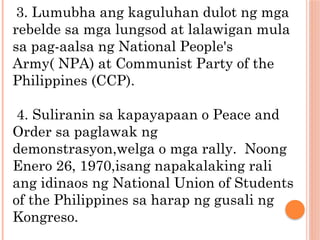 3. Lumubha ang kaguluhan dulot ng mga
rebelde sa mga lungsod at lalawigan mula
sa pag-aalsa ng National People's
Army( NPA) at Communist Party of the
Philippines (CCP).
4. Suliranin sa kapayapaan o Peace and
Order sa paglawak ng
demonstrasyon,welga o mga rally. Noong
Enero 26, 1970,isang napakalaking rali
ang idinaos ng National Union of Students
of the Philippines sa harap ng gusali ng
Kongreso.
 