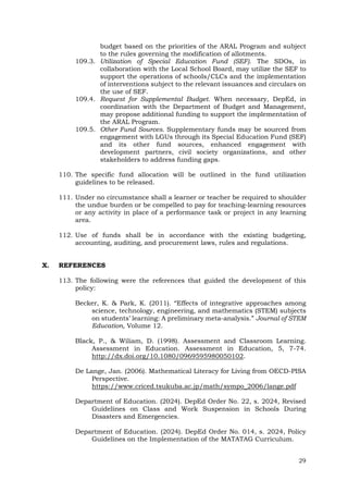 29
budget based on the priorities of the ARAL Program and subject
to the rules governing the modification of allotments.
109.3. Utilization of Special Education Fund (SEF). The SDOs, in
collaboration with the Local School Board, may utilize the SEF to
support the operations of schools/CLCs and the implementation
of interventions subject to the relevant issuances and circulars on
the use of SEF.
109.4. Request for Supplemental Budget. When necessary, DepEd, in
coordination with the Department of Budget and Management,
may propose additional funding to support the implementation of
the ARAL Program.
109.5. Other Fund Sources. Supplementary funds may be sourced from
engagement with LGUs through its Special Education Fund (SEF)
and its other fund sources, enhanced engagement with
development partners, civil society organizations, and other
stakeholders to address funding gaps.
110. The specific fund allocation will be outlined in the fund utilization
guidelines to be released.
111. Under no circumstance shall a learner or teacher be required to shoulder
the undue burden or be compelled to pay for teaching-learning resources
or any activity in place of a performance task or project in any learning
area.
112. Use of funds shall be in accordance with the existing budgeting,
accounting, auditing, and procurement laws, rules and regulations.
X. REFERENCES
113. The following were the references that guided the development of this
policy:
Becker, K. & Park, K. (2011). “Effects of integrative approaches among
science, technology, engineering, and mathematics (STEM) subjects
on students’ learning: A preliminary meta-analysis.” Journal of STEM
Education, Volume 12.
Black, P., & Wiliam, D. (1998). Assessment and Classroom Learning.
Assessment in Education. Assessment in Education, 5, 7-74.
http://dx.doi.org/10.1080/0969595980050102.
De Lange, Jan. (2006). Mathematical Literacy for Living from OECD-PISA
Perspective.
https://www.criced.tsukuba.ac.jp/math/sympo_2006/lange.pdf
Department of Education. (2024). DepEd Order No. 22, s. 2024, Revised
Guidelines on Class and Work Suspension in Schools During
Disasters and Emergencies.
Department of Education. (2024). DepEd Order No. 014, s. 2024, Policy
Guidelines on the Implementation of the MATATAG Curriculum.
 