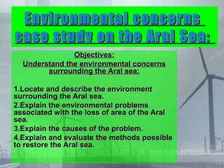 Environmental concerns
case study on the Aral Sea:
               Objectives:
  Understand the environmental concerns
        surrounding the Aral sea:

1.Locate and describe the environment
surrounding the Aral sea.
2.Explain the environmental problems
associated with the loss of area of the Aral
sea.
3.Explain the causes of the problem.
4.Explain and evaluate the methods possible
to restore the Aral sea.
 