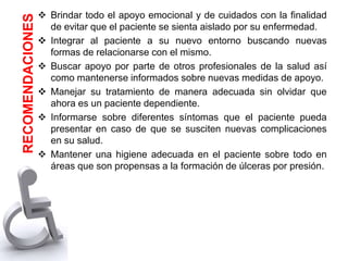  Brindar todo el apoyo emocional y de cuidados con la finalidad
de evitar que el paciente se sienta aislado por su enfermedad.
 Integrar al paciente a su nuevo entorno buscando nuevas
formas de relacionarse con el mismo.
 Buscar apoyo por parte de otros profesionales de la salud así
como mantenerse informados sobre nuevas medidas de apoyo.
 Manejar su tratamiento de manera adecuada sin olvidar que
ahora es un paciente dependiente.
 Informarse sobre diferentes síntomas que el paciente pueda
presentar en caso de que se susciten nuevas complicaciones
en su salud.
 Mantener una higiene adecuada en el paciente sobre todo en
áreas que son propensas a la formación de úlceras por presión.
RECOMENDACIONES
 