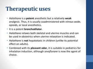 Therapeutic uses
• Halothane is a potent anesthetic but a relatively weak
analgesic. Thus, it is usually coadministered with nitrous oxide,
opioids, or local anesthetics.
• It is a potent bronchodilator.
• Halothane relaxes both skeletal and uterine muscles and can
be used in obstetrics when uterine relaxation is indicated.
• Halothane is not hepatotoxic in children (unlike its potential
effect on adults).
• Combined with its pleasant odor, it is suitable in pediatrics for
inhalation induction, although sevoflurane is now the agent of
choice.
 