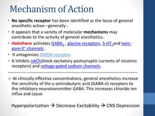 Mechanism of Action
• No specific receptor has been identified as the locus of general
anesthetic action –generally-.
• It appears that a variety of molecular mechanisms may
contribute to the activity of general anesthetics.
• Halothane activates GABAA , glycine receptors, 5-HT3and twin-
pore K+ channels .
• It antagonizes NMDA receptor.
• It inhibits nACh(block excitatory postsynaptic currents of nicotinic
receptors) and voltage-gated sodium channels.
-----------------------------------------------------------------------------------------
 At clinically effective concentrations, general anesthetics increase
the sensitivity of the γ-aminobutyric acid (GABA-A) receptors to
the inhibitory neurotransmitter GABA. This increases chloride ion
influx and cause
Hyperpolarization  Decrease Excitability  CNS Depression
 