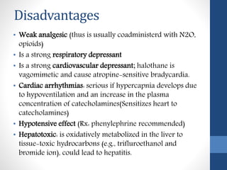 Disadvantages
• Weak analgesic (thus is usually coadministerd with N2O,
opioids)
• Is a strong respiratory depressant
• Is a strong cardiovascular depressant; halothane is
vagomimetic and cause atropine-sensitive bradycardia.
• Cardiac arrhythmias: serious if hypercapnia develops due
to hypoventilation and an increase in the plasma
concentration of catecholamines(Sensitizes heart to
catecholamines)
• Hypotensive effect (Rx: phenylephrine recommended)
• Hepatotoxic: is oxidatively metabolized in the liver to
tissue-toxic hydrocarbons (e.g., trifluroethanol and
bromide ion), could lead to hepatitis.
 
