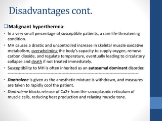 Disadvantages cont.
Malignant hyperthermia:
• In a very small percentage of susceptible patients, a rare life-threatening
condition.
• MH causes a drastic and uncontrolled increase in skeletal muscle oxidative
metabolism, overwhelming the body’s capacity to supply oxygen, remove
carbon dioxide, and regulate temperature, eventually leading to circulatory
collapse and death if not treated immediately.
• Susceptibility to MH is often inherited as an autosomal dominant disorder.
-----------------------------------------------------------------------------------------------
• Dantrolene is given as the anesthetic mixture is withdrawn, and measures
are taken to rapidly cool the patient.
• Dantrolene blocks release of Ca2+ from the sarcoplasmic reticulum of
muscle cells, reducing heat production and relaxing muscle tone.
 