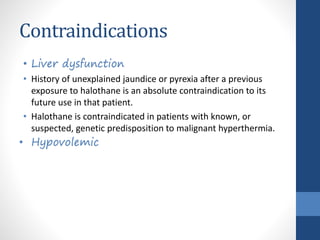 Contraindications
• Liver dysfunction
• History of unexplained jaundice or pyrexia after a previous
exposure to halothane is an absolute contraindication to its
future use in that patient.
• Halothane is contraindicated in patients with known, or
suspected, genetic predisposition to malignant hyperthermia.
• Hypovolemic
 