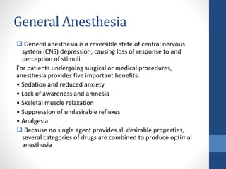 General Anesthesia
 General anesthesia is a reversible state of central nervous
system (CNS) depression, causing loss of response to and
perception of stimuli.
For patients undergoing surgical or medical procedures,
anesthesia provides five important benefits:
• Sedation and reduced anxiety
• Lack of awareness and amnesia
• Skeletal muscle relaxation
• Suppression of undesirable reflexes
• Analgesia
 Because no single agent provides all desirable properties,
several categories of drugs are combined to produce optimal
anesthesia
 