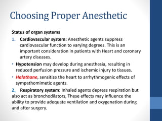 Choosing Proper Anesthetic
Status of organ systems
1. Cardiovascular system: Anesthetic agents suppress
cardiovascular function to varying degrees. This is an
important consideration in patients with Heart and coronary
artery diseases.
• Hypotension may develop during anesthesia, resulting in
reduced perfusion pressure and ischemic injury to tissues.
• Halothane, sensitize the heart to arrhythmogenic effects of
sympathomimetic agents.
2. Respiratory system: Inhaled agents depress respiration but
also act as bronchodilators, These effects may influence the
ability to provide adequate ventilation and oxygenation during
and after surgery.
 