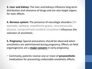 3. Liver and kidney: The liver and kidneys influence long-term
distribution and clearance of drugs and are also target organs
for toxic effects.
4. Nervous system: The presence of neurologic disorders (for
example, epilepsy, myasthenia gravis, neuromuscular
disease, compromised cerebral circulation) influences the
selection of anesthetic.
5. Pregnancy: Special precautions should be observed when
anesthetics are administered during pregnancy. Effects on fetal
organogenesis are a major concern in early pregnancy.
• Commonly, patients receive one or more of preanesthetic
medications for preventing undesirable anesthetic effects.
 